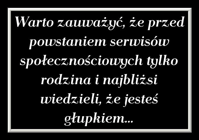 Warto zauważyć, że przed powstaniem serwisów społecznościowych tylko rodzina i najbliżsi wiedzieli, że jesteś głupkiem